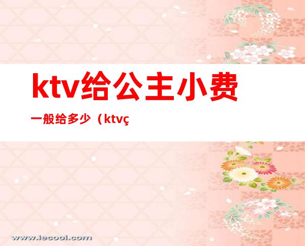 ktv给公主小费一般给多少(ktv的公主一般给多少钱一个月)