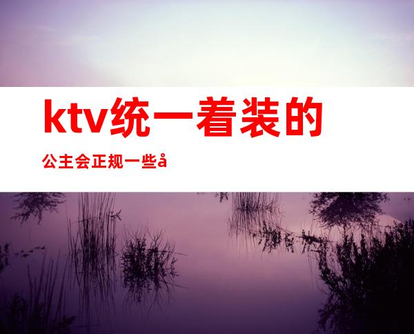 ktv统一着装的公主会正规一些吗()