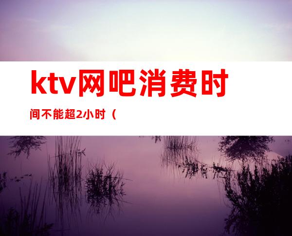 ktv网吧消费时间不能超2小时()
