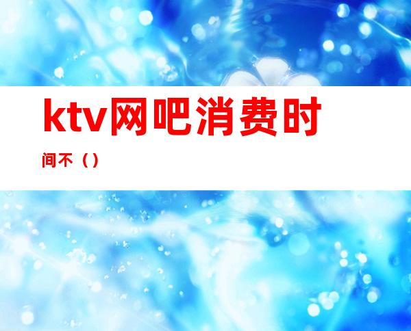 ktv网吧消费时间不()