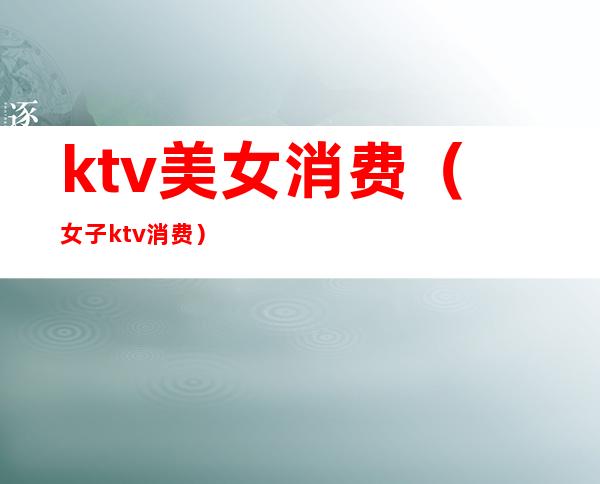ktv美女消费(女子ktv消费)
