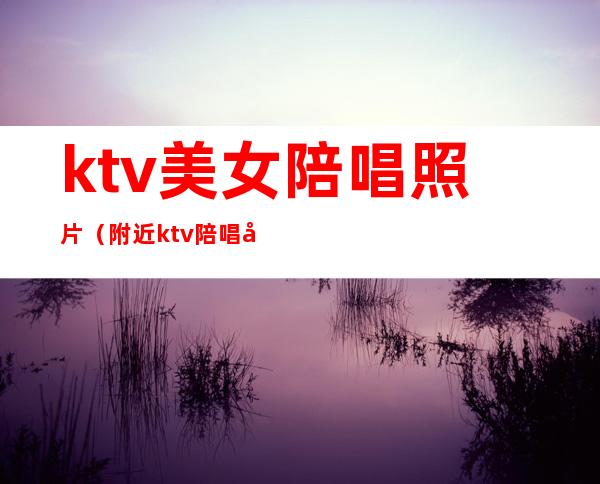 ktv美女陪唱照片(附近ktv陪唱女)
