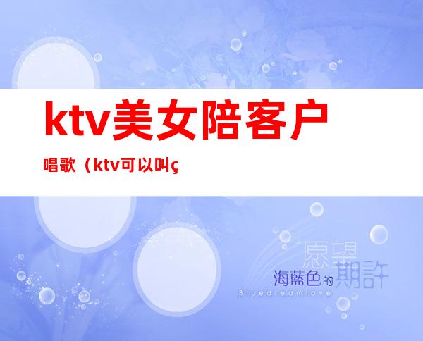 ktv美女陪客户唱歌(ktv可以叫美女陪唱)