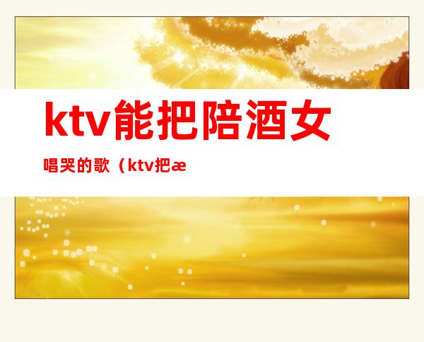ktv能把陪酒女唱哭的歌(ktv把服务员唱哭的歌)