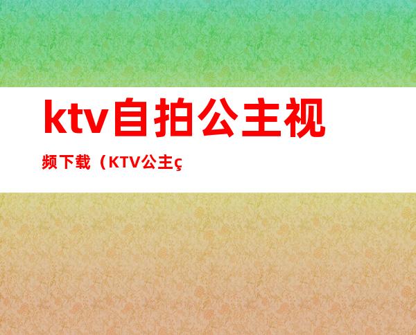 ktv自拍公主视频下载(KTV公主短视频)