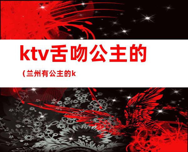 ktv舌吻公主的(兰州有公主的ktv有哪些)