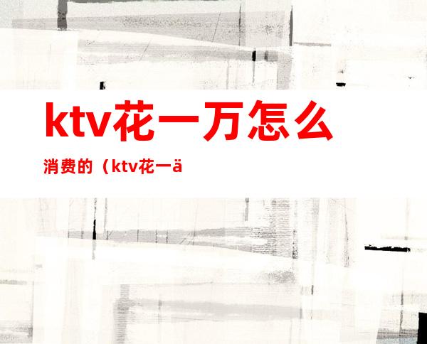 ktv花一万怎么消费的(ktv花一万怎么消费的呢)
