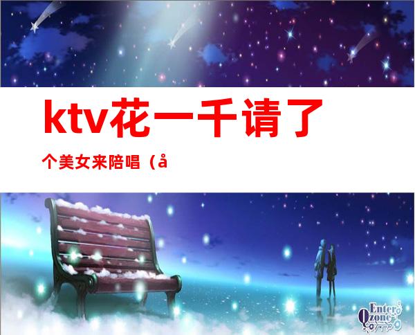 ktv花一千请了个美女来陪唱(去ktv叫陪唱花多少钱)