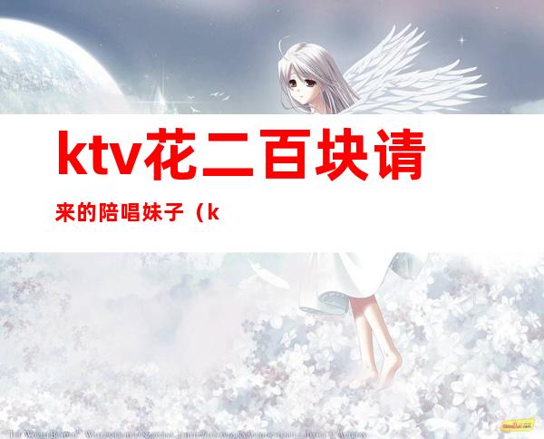 ktv花二百块请来的陪唱妹子（ktv花二百块请来的陪唱妹子多吗）