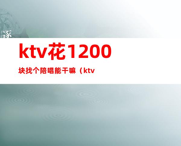 ktv花1200块找个陪唱能干嘛(ktv陪唱多少钱)