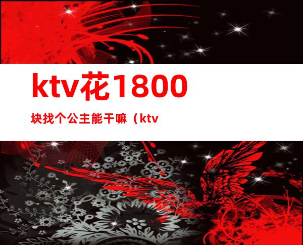 ktv花1800块找个公主能干嘛(ktv公主出去一般多少钱)
