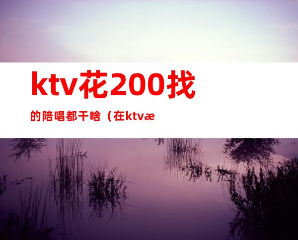 ktv花200找的陪唱都干啥(在ktv找陪唱)