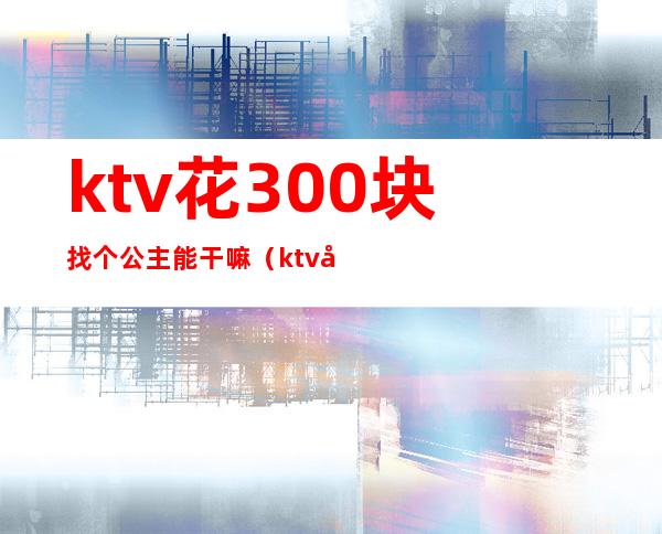 ktv花300块找个公主能干嘛（ktv公主300元小费能做什么）