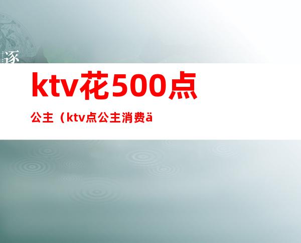ktv花500点公主(ktv点公主消费一次大概多少钱)