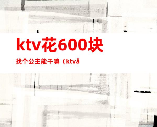 ktv花600块找个公主能干嘛(ktv公主500块能干嘛)