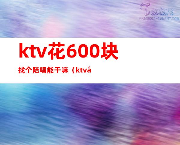 ktv花600块找个陪唱能干嘛(ktv叫陪唱多少钱)