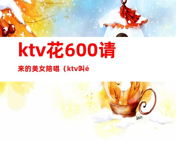 ktv花600请来的美女陪唱(ktv叫陪唱多少钱)
