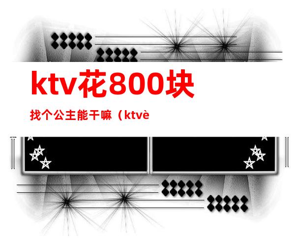 ktv花800块找个公主能干嘛(ktv花500块找个公主能干嘛)