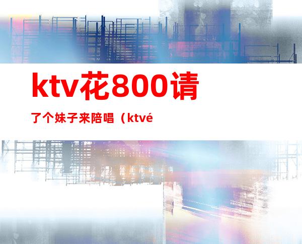 ktv花800请了个妹子来陪唱(ktv陪唱出去多少钱)