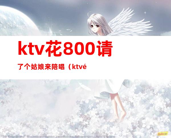 ktv花800请了个姑娘来陪唱(ktv陪唱出去多少钱)