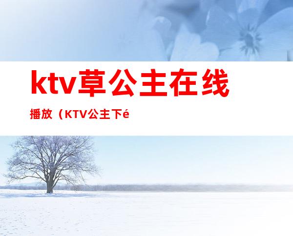 ktv草公主在线播放(KTV公主下雅视频)