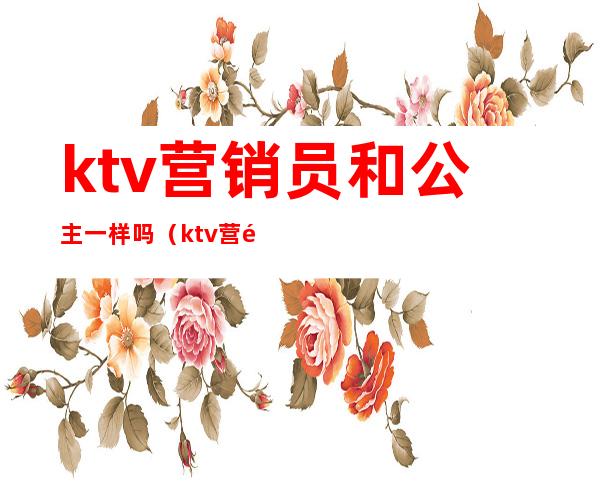 ktv营销员和公主一样吗（ktv营销员和公主一样吗知乎）