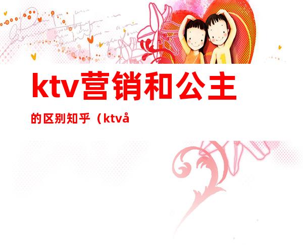 ktv营销和公主的区别知乎(ktv公主与公关区别)