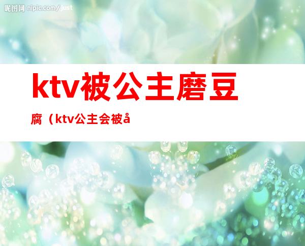 ktv被公主磨豆腐（ktv公主会被吃豆腐吗）