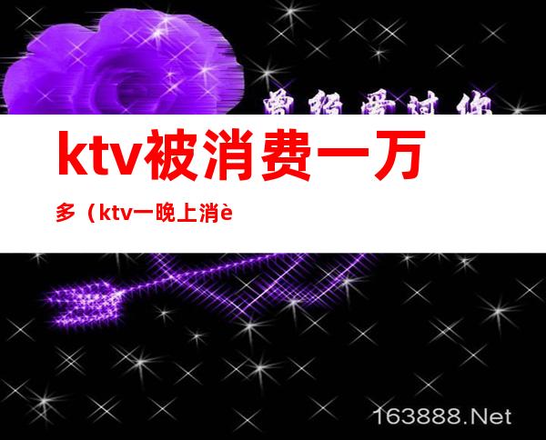 ktv被消费一万多(ktv一晚上消费一万多有啥)