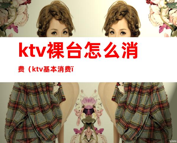 ktv裸台怎么消费（ktv基本消费）