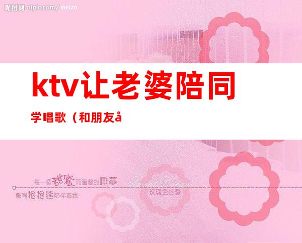 ktv让老婆陪同学唱歌(和朋友在ktv里面唱歌)