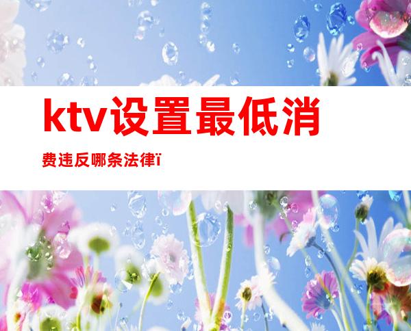 ktv设置最低消费违反哪条法律(ktv设置最低消费合法吗)