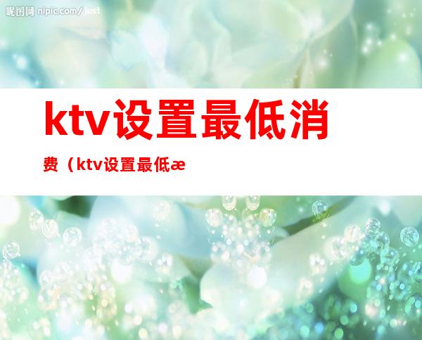 ktv设置最低消费（ktv设置最低消费合法吗）