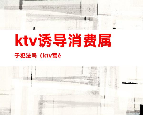 ktv诱导消费属于犯法吗（ktv营销属于违法的吗?）