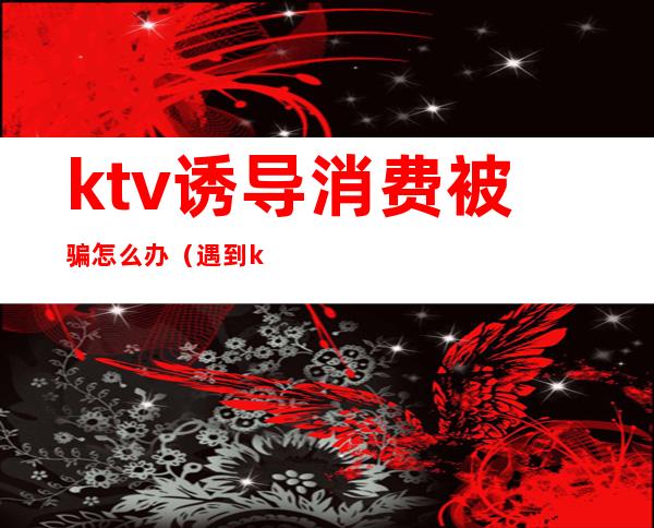 ktv诱导消费被骗怎么办(遇到ktv诱导消费怎么办)