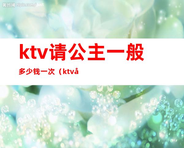 ktv请公主一般多少钱一次(ktv公主多少钱一个月多少钱)