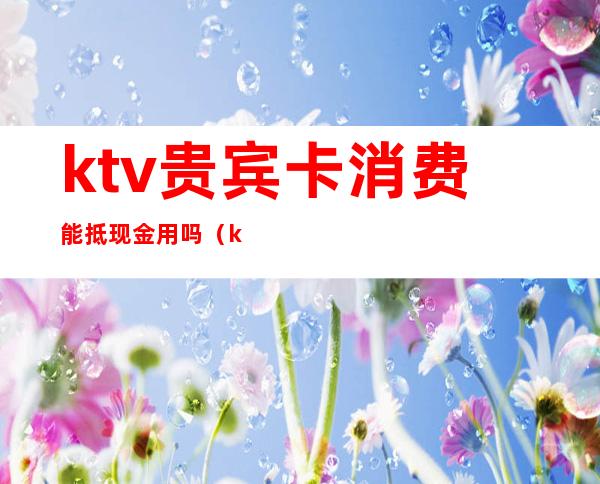 ktv贵宾卡消费能抵现金用吗(ktv有会员卡打折吗)