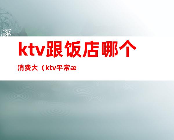 ktv跟饭店哪个消费大(ktv平常消费)