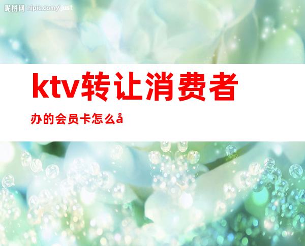 ktv转让消费者办的会员卡怎么办(ktv会员卡怎么办理)