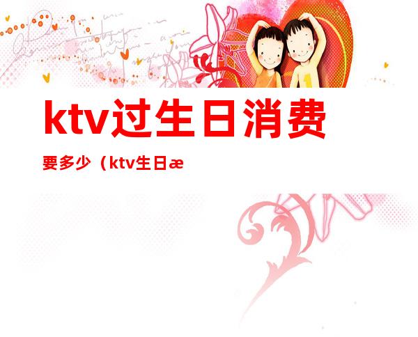 ktv过生日消费要多少(ktv生日消费一般多少)