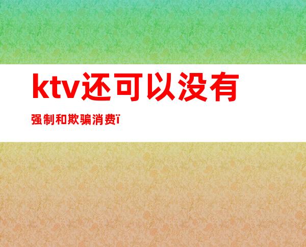 ktv还可以没有强制和欺骗消费(KTV强制消费)