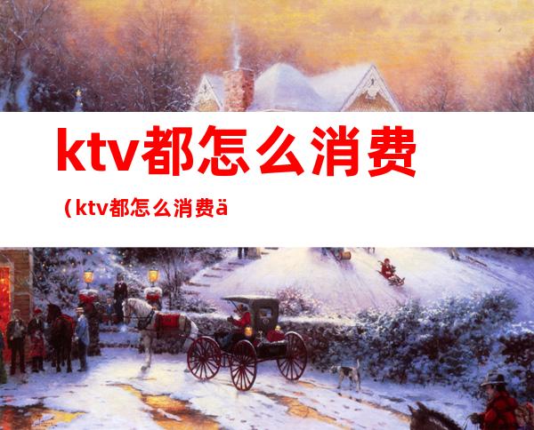 ktv都怎么消费(ktv都怎么消费买单)