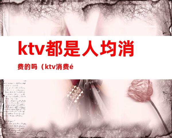 ktv都是人均消费的吗(ktv消费高不高)