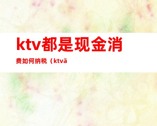 ktv都是现金消费如何纳税(ktv交台费是什么意思)