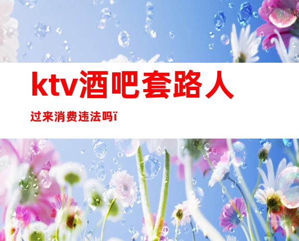 ktv酒吧套路人过来消费违法吗(ktv酒吧套路人过来消费违法吗怎么举报)
