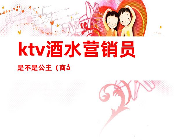 ktv酒水营销员是不是公主(商务ktv酒水营销员是做什么的)