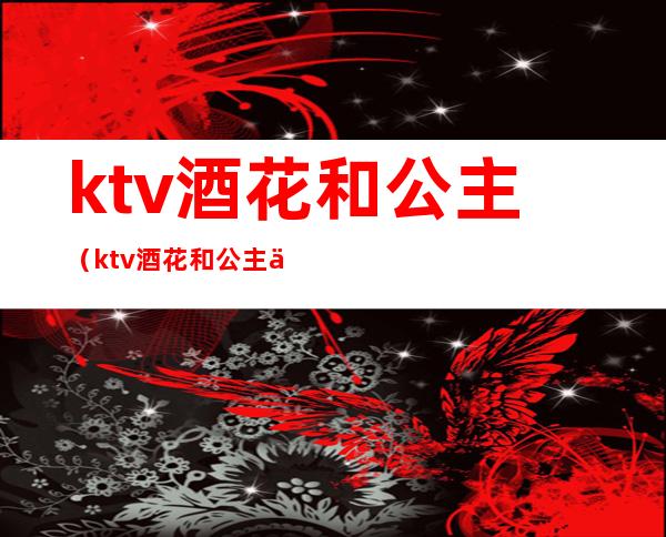 ktv酒花和公主(ktv酒花和公主什么区别)