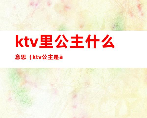 ktv里公主什么意思(ktv公主是什么意思呢)