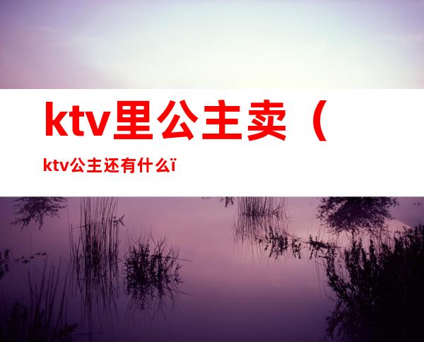 ktv里公主卖(ktv公主还有什么)