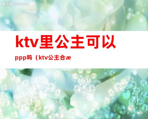ktv里公主可以ppp吗(ktv公主合法的吗)